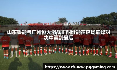 山东鲁能与广州恒大激战正酣谁能在这场巅峰对决中笑到最后
