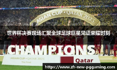 世界杯决赛现场汇聚全球足球巨星见证荣耀时刻