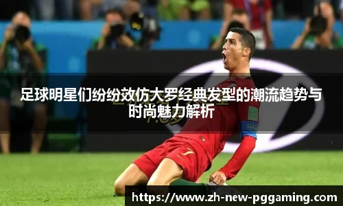 足球明星们纷纷效仿大罗经典发型的潮流趋势与时尚魅力解析